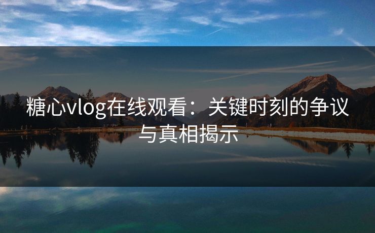 糖心vlog在线观看：关键时刻的争议与真相揭示