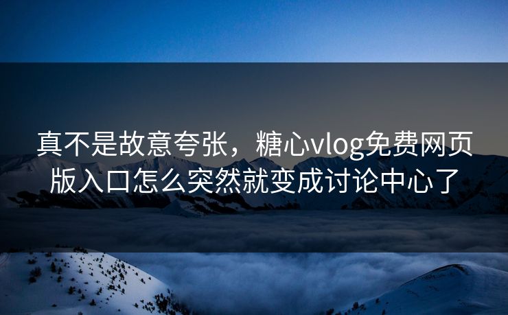 真不是故意夸张，糖心vlog免费网页版入口怎么突然就变成讨论中心了
