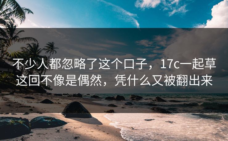 不少人都忽略了这个口子，17c一起草这回不像是偶然，凭什么又被翻出来