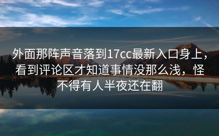 外面那阵声音落到17cc最新入口身上，看到评论区才知道事情没那么浅，怪不得有人半夜还在翻