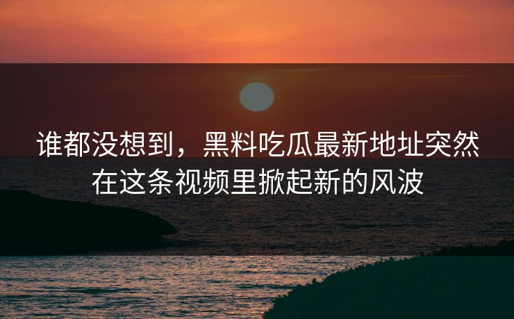 谁都没想到，黑料吃瓜最新地址突然在这条视频里掀起新的风波