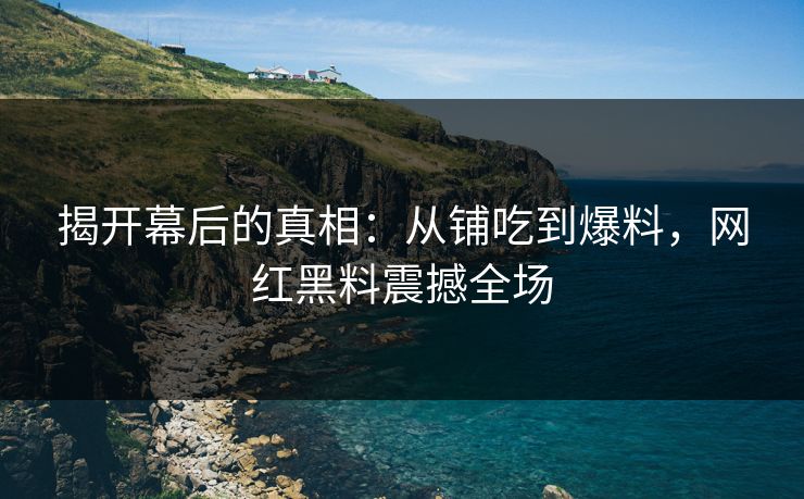 揭开幕后的真相：从铺吃到爆料，网红黑料震撼全场