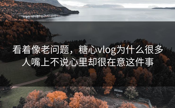 看着像老问题，糖心vlog为什么很多人嘴上不说心里却很在意这件事