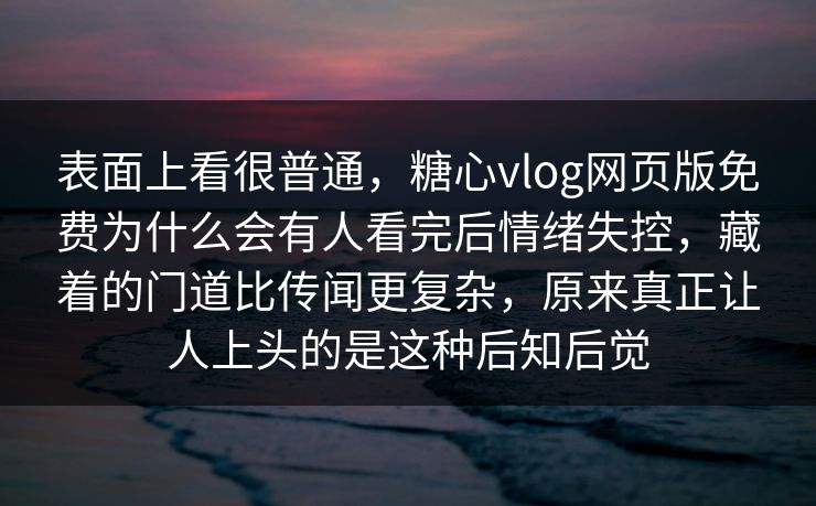表面上看很普通，糖心vlog网页版免费为什么会有人看完后情绪失控，藏着的门道比传闻更复杂，原来真正让人上头的是这种后知后觉