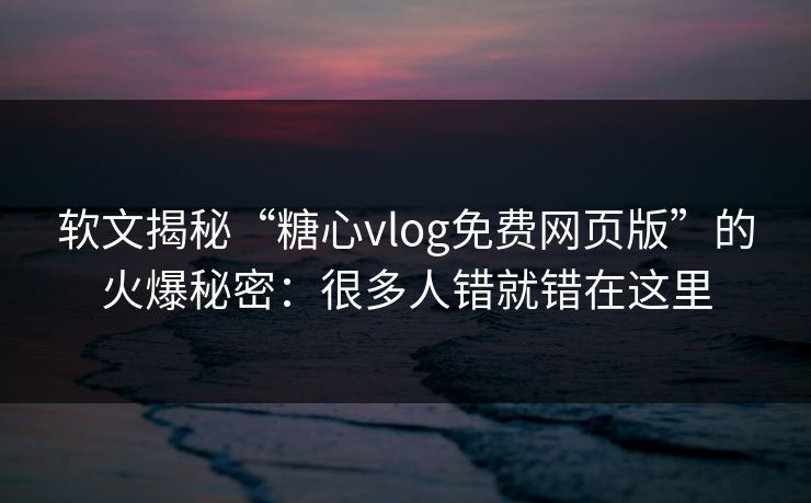 软文揭秘“糖心vlog免费网页版”的火爆秘密：很多人错就错在这里