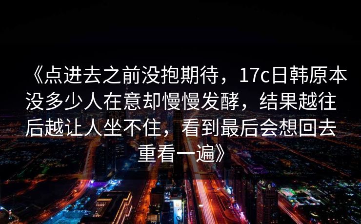 《点进去之前没抱期待，17c日韩原本没多少人在意却慢慢发酵，结果越往后越让人坐不住，看到最后会想回去重看一遍》