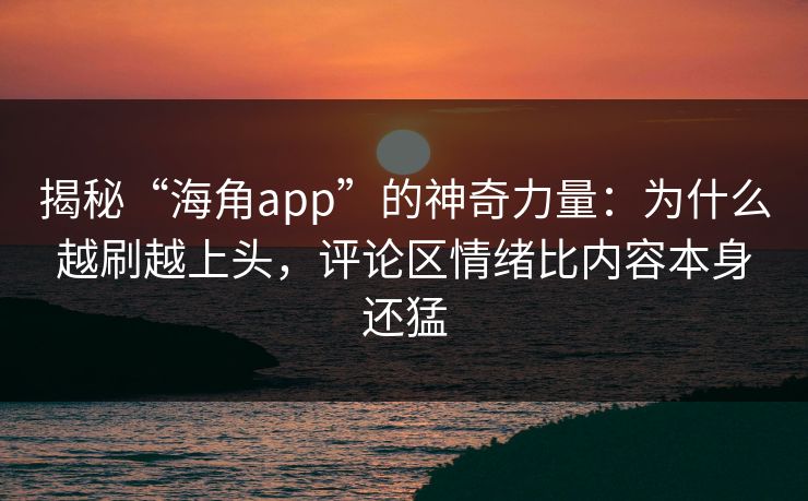 揭秘“海角app”的神奇力量：为什么越刷越上头，评论区情绪比内容本身还猛