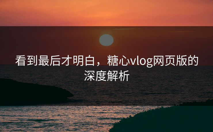 看到最后才明白，糖心vlog网页版的深度解析