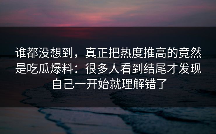 谁都没想到，真正把热度推高的竟然是吃瓜爆料：很多人看到结尾才发现自己一开始就理解错了