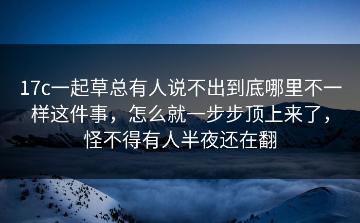 17c一起草总有人说不出到底哪里不一样这件事，怎么就一步步顶上来了，怪不得有人半夜还在翻