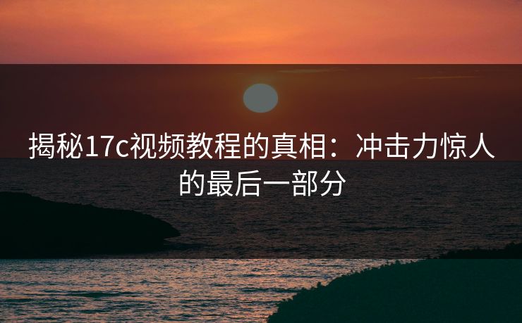 揭秘17c视频教程的真相：冲击力惊人的最后一部分
