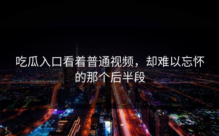 吃瓜入口看着普通视频，却难以忘怀的那个后半段