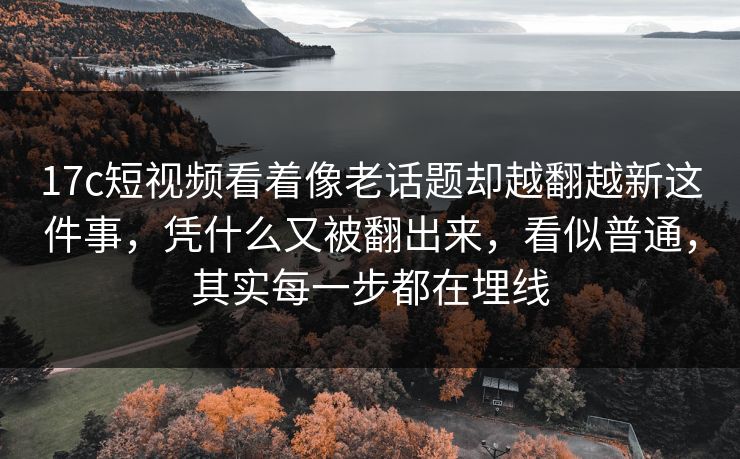 17c短视频看着像老话题却越翻越新这件事，凭什么又被翻出来，看似普通，其实每一步都在埋线